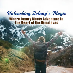 Unleashing Solang’s Magic: Where Luxury Meets Adventure in the Heart of the Himalayas